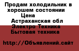 Продам холодильник в хорошем состоянии › Цена ­ 7 000 - Астраханская обл. Электро-Техника » Бытовая техника   